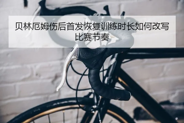 贝林厄姆伤后首发恢复训练时长如何改写比赛节奏